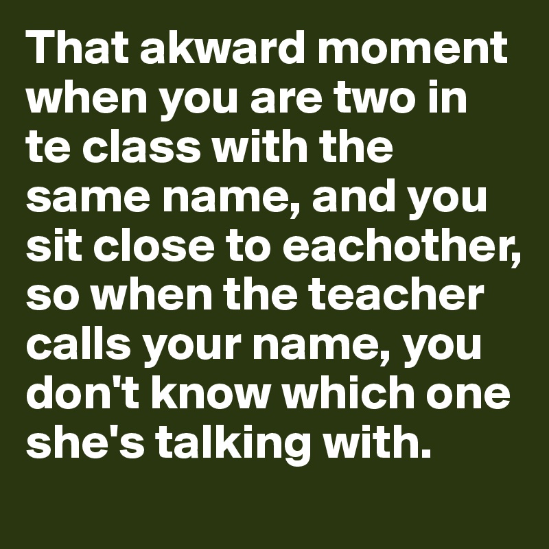 That akward moment when you are two in te class with the same name, and you sit close to eachother, so when the teacher calls your name, you don't know which one she's talking with.