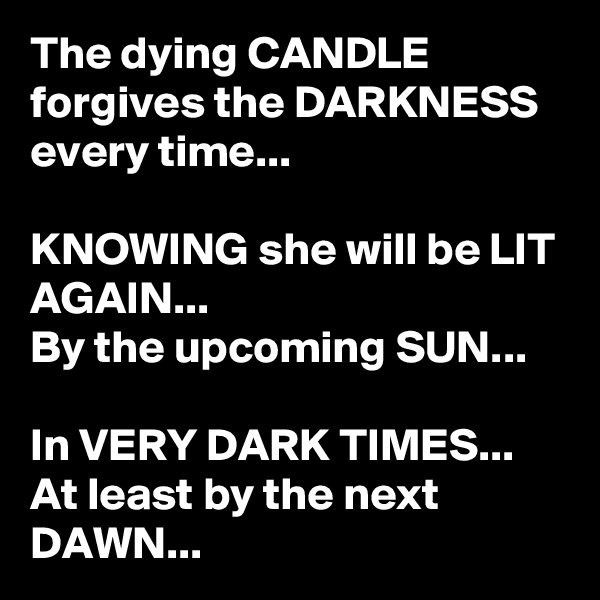 The dying CANDLE forgives the DARKNESS every time...

KNOWING she will be LIT AGAIN...
By the upcoming SUN...

In VERY DARK TIMES...
At least by the next DAWN...