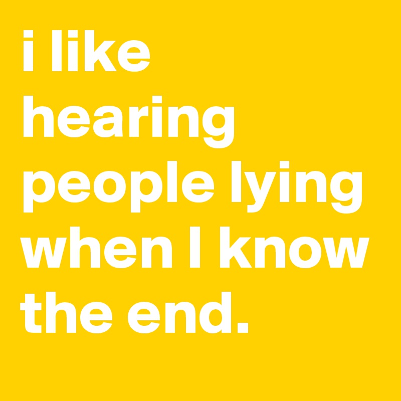i like hearing people lying when I know the end.