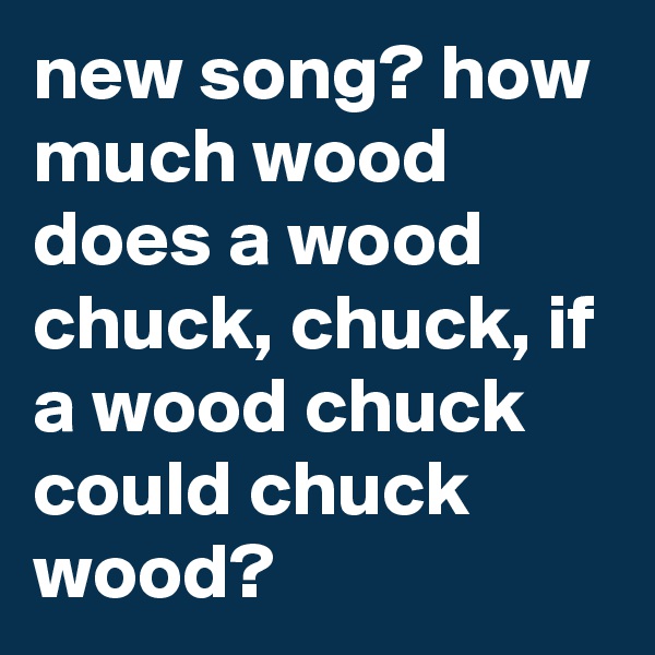 new song? how much wood does a wood chuck, chuck, if a wood chuck could chuck wood?