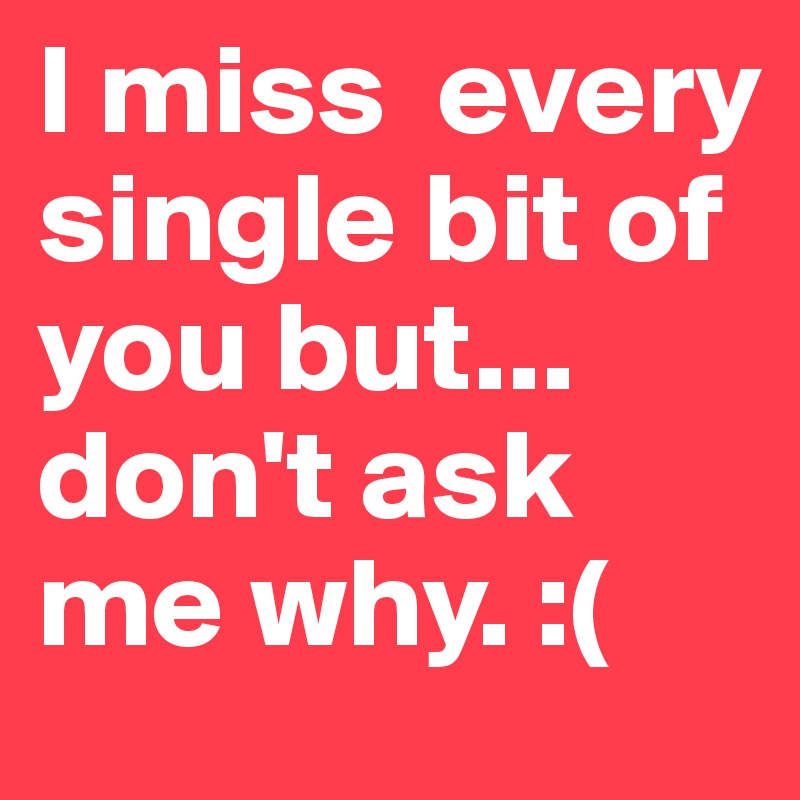 I miss  every single bit of you but... don't ask me why. :(