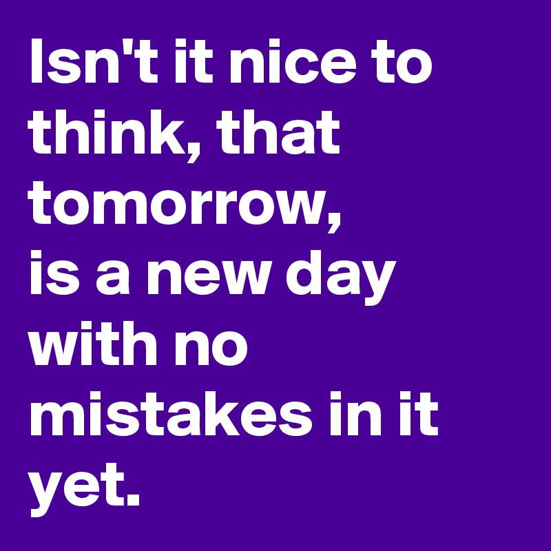Isn't it nice to think, that tomorrow,
is a new day with no mistakes in it yet.