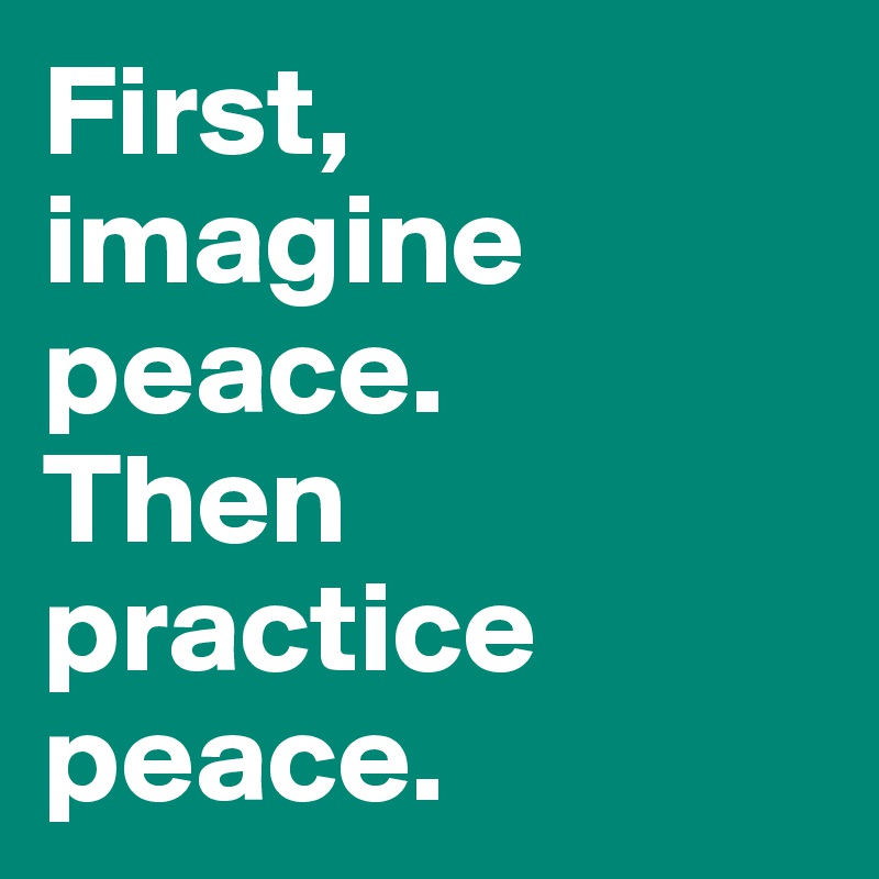 First, imagine peace. 
Then practice peace. 
