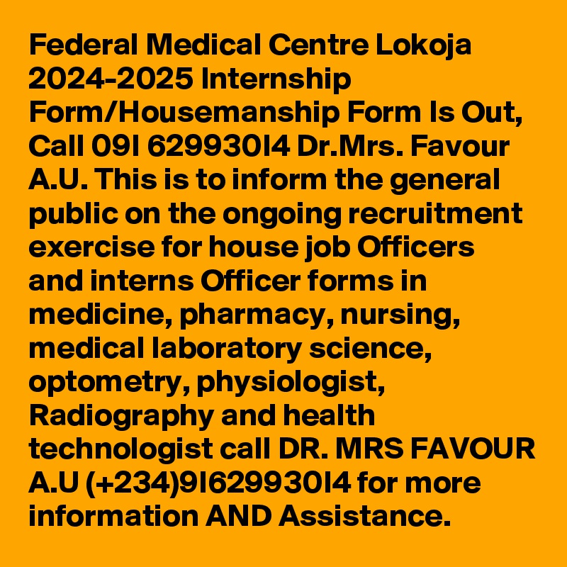 Federal Medical Centre Lokoja 2024-2025 Internship Form/Housemanship Form Is Out, Call 09I 629930I4 Dr.Mrs. Favour A.U. This is to inform the general public on the ongoing recruitment exercise for house job Officers and interns Officer forms in medicine, pharmacy, nursing, medical laboratory science, optometry, physiologist, Radiography and health technologist call DR. MRS FAVOUR A.U (+234)9I629930I4 for more information AND Assistance.