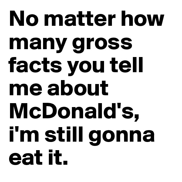 No matter how many gross facts you tell me about McDonald's, i'm still gonna eat it. 