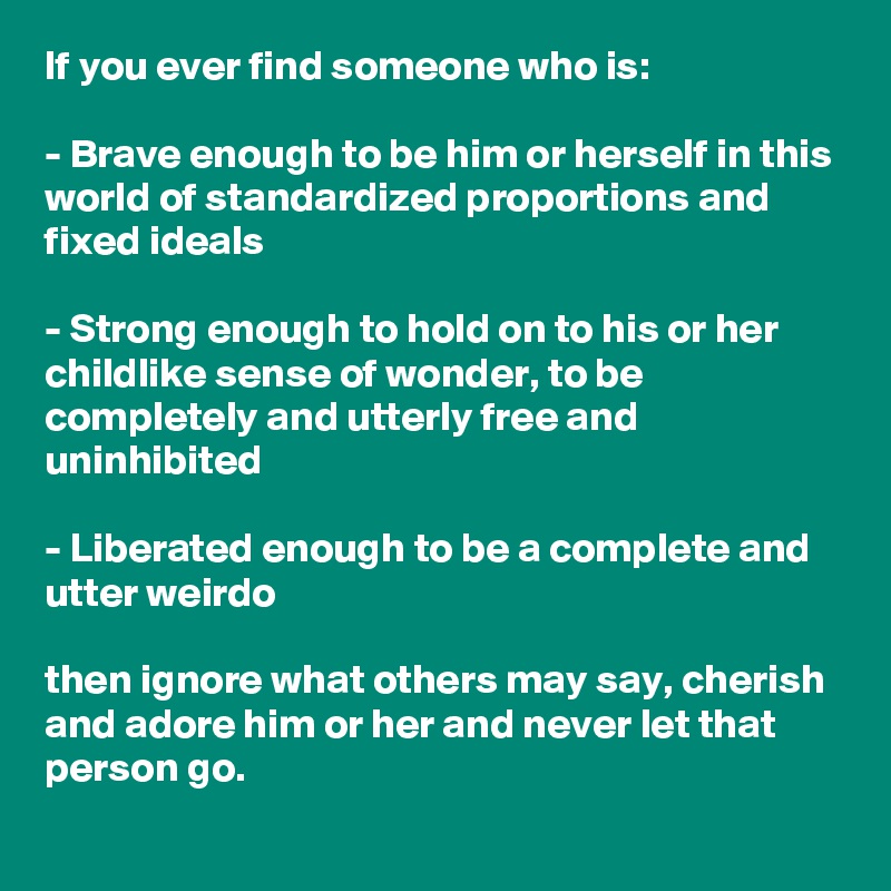 If you ever find someone who is:

- Brave enough to be him or herself in this world of standardized proportions and fixed ideals 

- Strong enough to hold on to his or her childlike sense of wonder, to be completely and utterly free and uninhibited

- Liberated enough to be a complete and utter weirdo 

then ignore what others may say, cherish and adore him or her and never let that person go.
