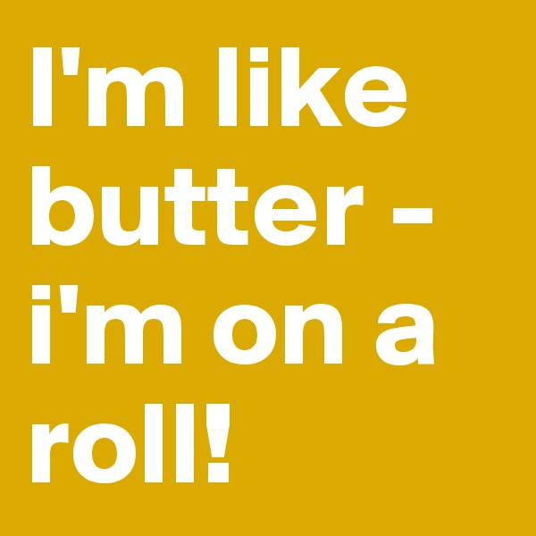 I'm like butter - i'm on a roll!