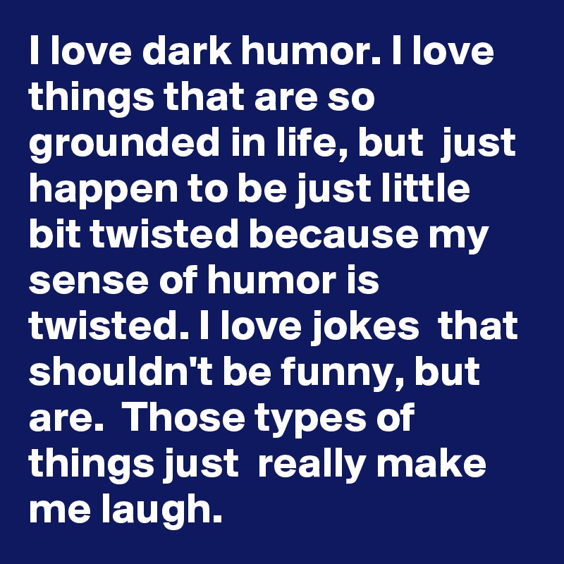 I love dark humor. I love things that are so grounded in life, but  just happen to be just little bit twisted because my sense of humor is twisted. I love jokes  that shouldn't be funny, but are.  Those types of things just  really make me laugh.
