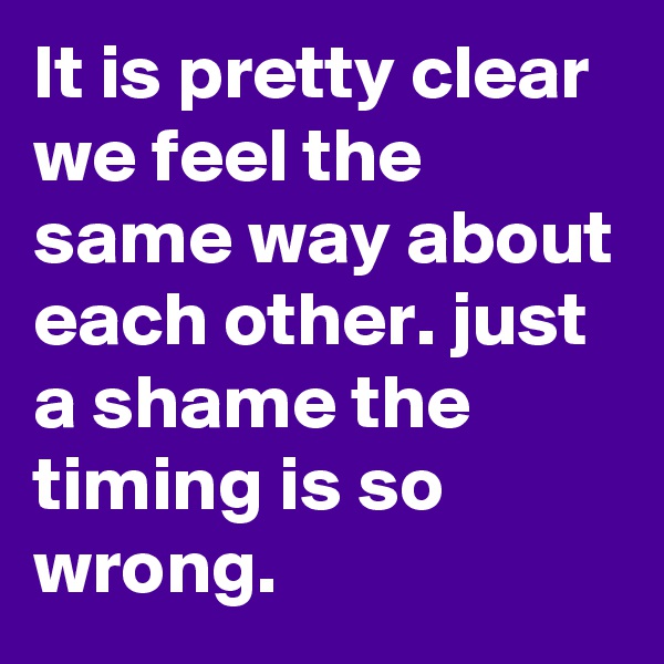 It is pretty clear we feel the same way about each other. just a shame the timing is so wrong. 