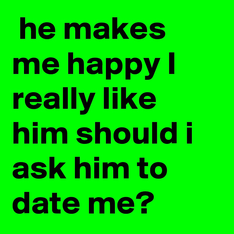  he makes me happy I really like him should i ask him to date me?
