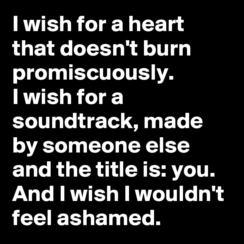 I wish for a heart that doesn't burn promiscuously.
I wish for a soundtrack, made by someone else and the title is: you.
And I wish I wouldn't feel ashamed. 