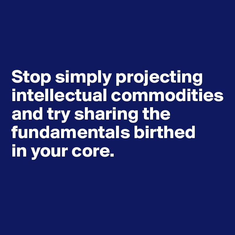 


Stop simply projecting intellectual commodities and try sharing the fundamentals birthed 
in your core.


