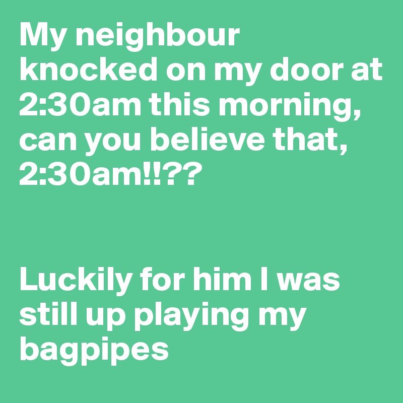 My neighbour knocked on my door at 2:30am this morning, can you believe that, 2:30am!!??


Luckily for him I was still up playing my bagpipes
