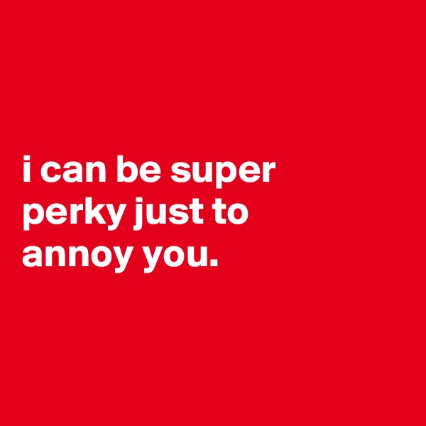 


i can be super
perky just to
annoy you.


