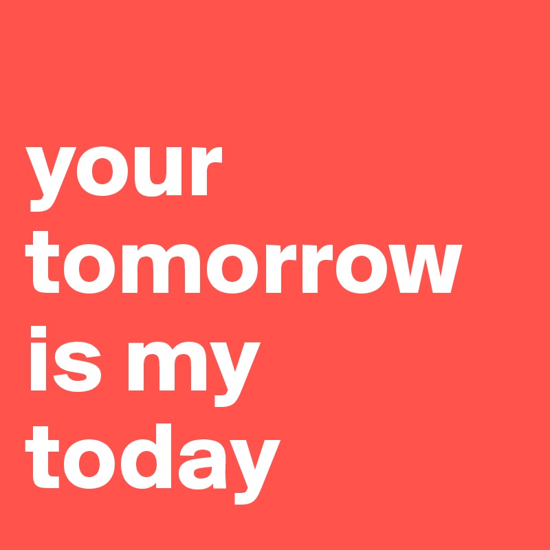 
your tomorrow is my today