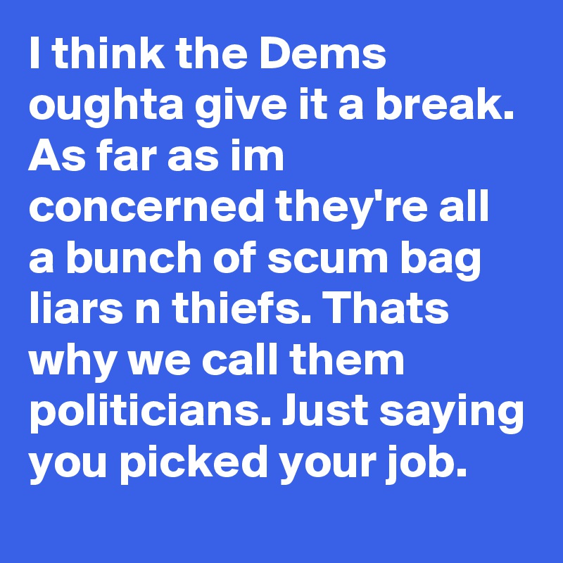 I think the Dems oughta give it a break. As far as im concerned they're all a bunch of scum bag liars n thiefs. Thats why we call them politicians. Just saying you picked your job.