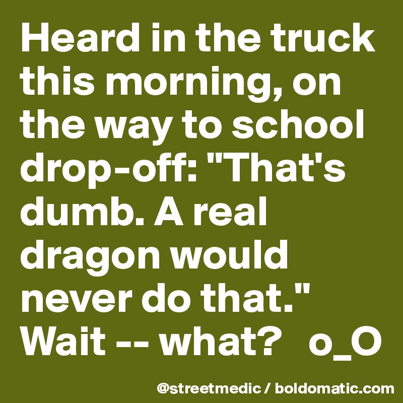 Heard in the truck this morning, on the way to school drop-off: "That's dumb. A real dragon would never do that." Wait -- what?   o_O