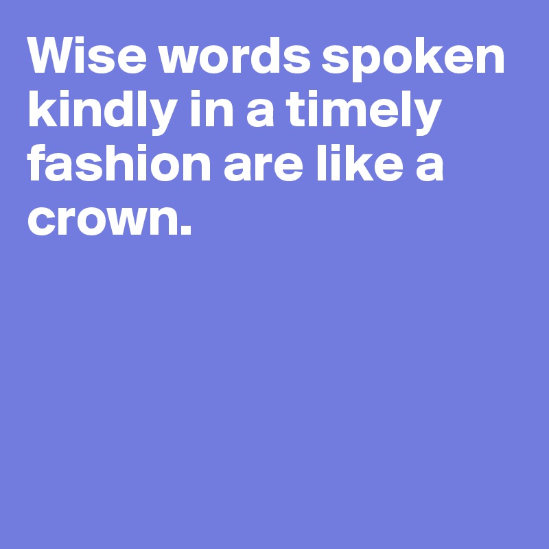 Wise words spoken kindly in a timely fashion are like a crown. 




