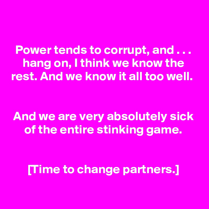 
Power tends to corrupt, and . . . hang on, I think we know the rest. And we know it all too well. 


And we are very absolutely sick of the entire stinking game.


[Time to change partners.]
