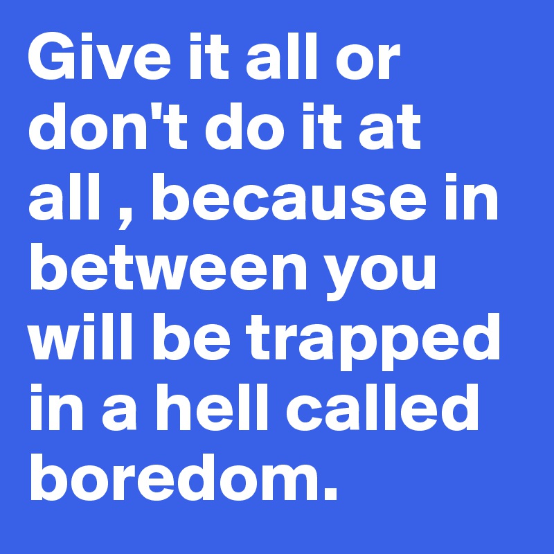 Give it all or don't do it at all , because in between you will be trapped in a hell called boredom.