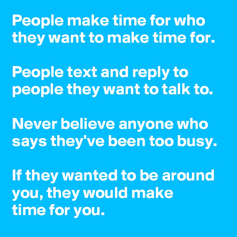 People make time for who they want to make time for. 

People text and reply to people they want to talk to.

Never believe anyone who says they've been too busy.

If they wanted to be around you, they would make 
time for you.