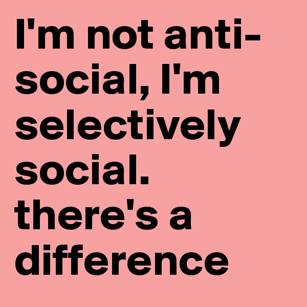 I'm not anti-social, I'm selectively social. there's a difference