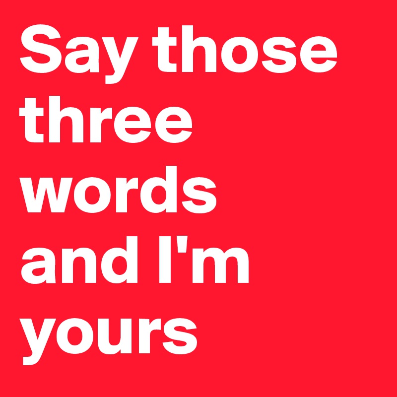 Say those three words 
and I'm yours 