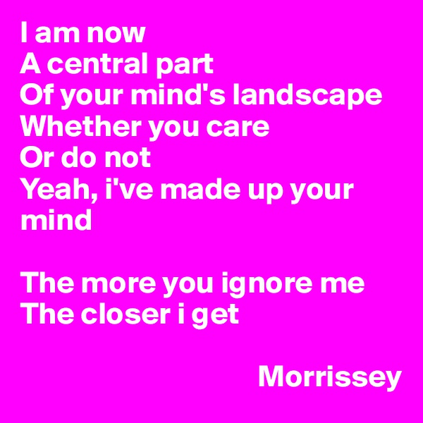I am now
A central part
Of your mind's landscape
Whether you care
Or do not
Yeah, i've made up your mind

The more you ignore me
The closer i get

                                      Morrissey