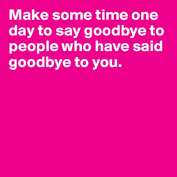 Make some time one day to say goodbye to people who have said goodbye to you.






