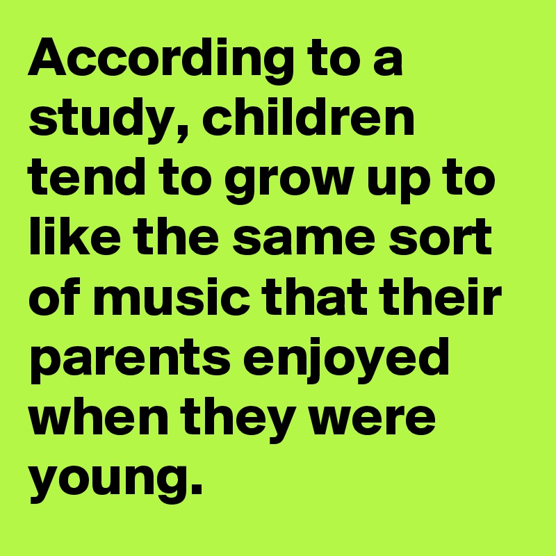 According to a study, children tend to grow up to like the same sort of music that their parents enjoyed when they were young.