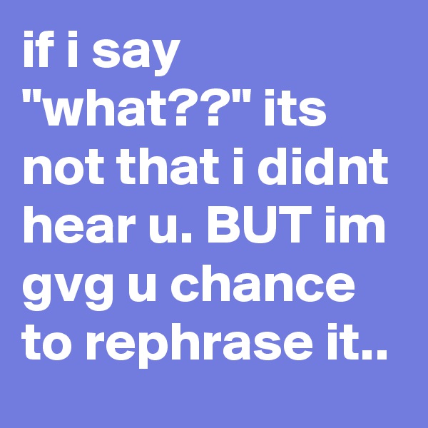 if i say "what??" its not that i didnt hear u. BUT im gvg u chance to rephrase it..