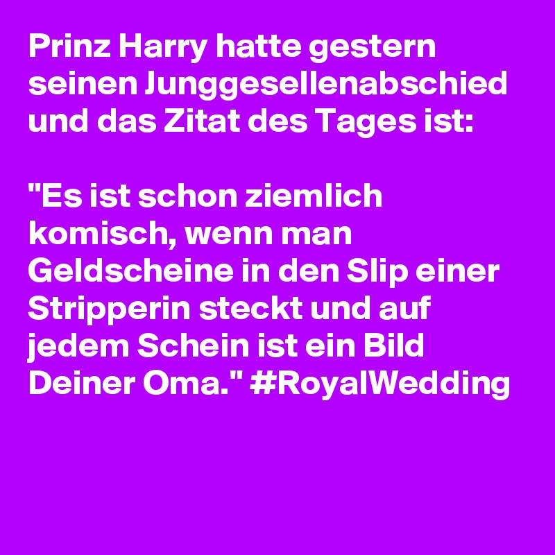 Prinz Harry hatte gestern seinen Junggesellenabschied und das Zitat des Tages ist:
 
"Es ist schon ziemlich komisch, wenn man Geldscheine in den Slip einer Stripperin steckt und auf jedem Schein ist ein Bild Deiner Oma." #RoyalWedding