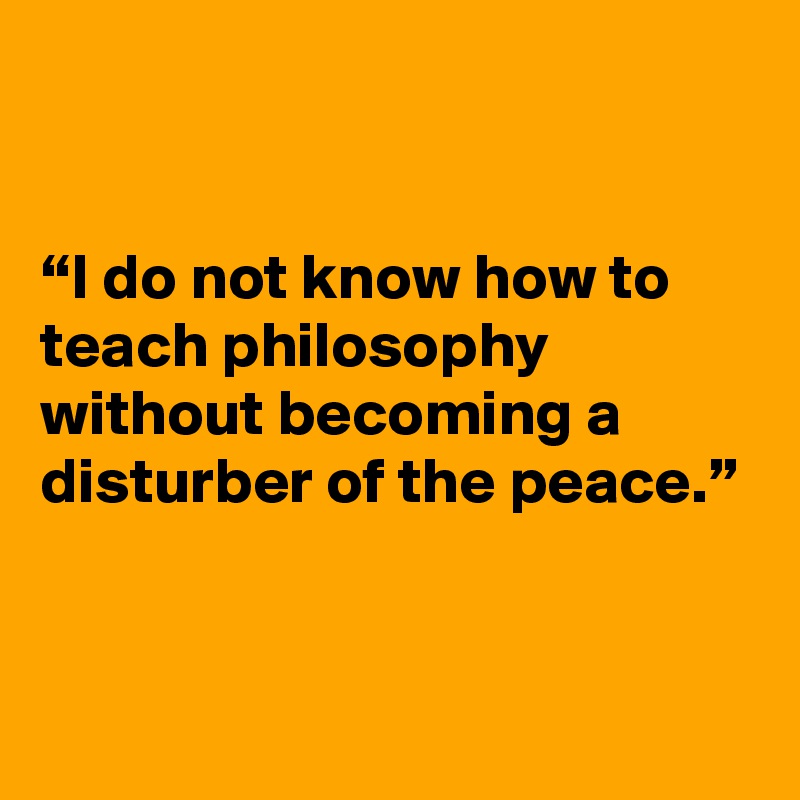 


“I do not know how to teach philosophy without becoming a disturber of the peace.”


