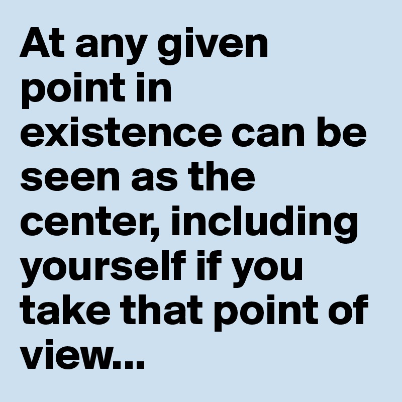 At any given point in existence can be seen as the center, including yourself if you take that point of view...