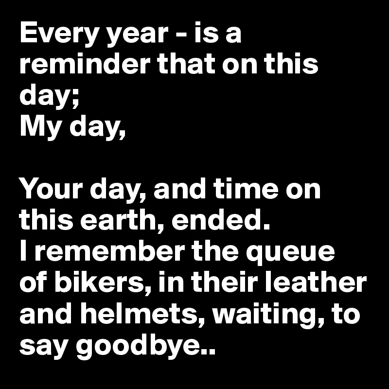 Every year - is a reminder that on this day;
My day,

Your day, and time on this earth, ended.
I remember the queue of bikers, in their leather and helmets, waiting, to say goodbye..