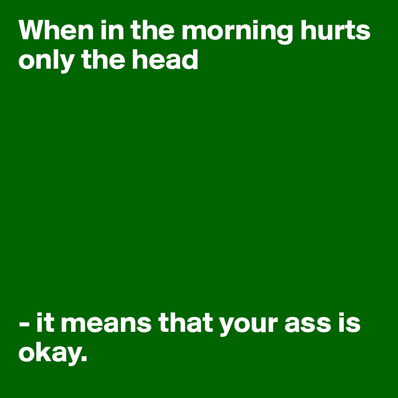 When in the morning hurts only the head 








- it means that your ass is okay.