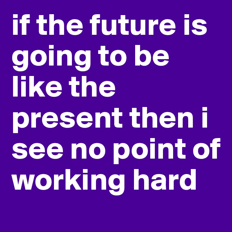 if the future is going to be like the present then i see no point of working hard