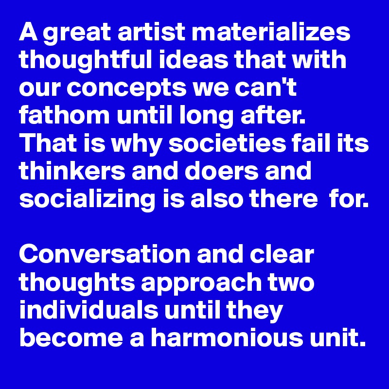 A great artist materializes thoughtful ideas that with our concepts we can't fathom until long after. 
That is why societies fail its thinkers and doers and socializing is also there  for. 

Conversation and clear  thoughts approach two individuals until they become a harmonious unit. 