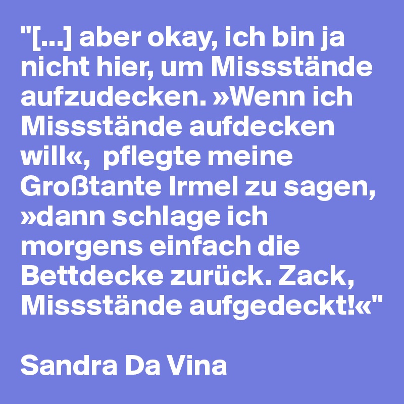 "[...] aber okay, ich bin ja nicht hier, um Missstände aufzudecken. »Wenn ich Missstände aufdecken will«,  pflegte meine Großtante Irmel zu sagen, »dann schlage ich morgens einfach die Bettdecke zurück. Zack, Missstände aufgedeckt!«"

Sandra Da Vina