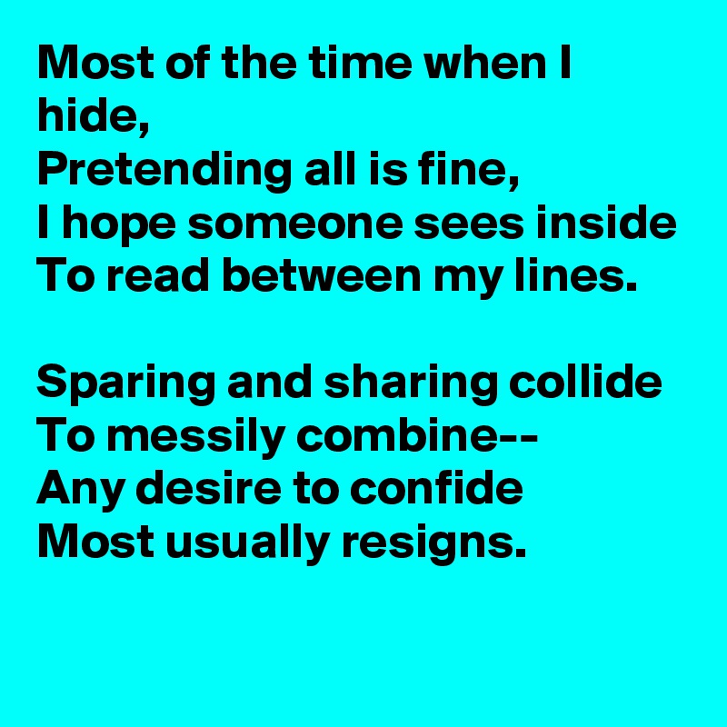 Most of the time when I hide,
Pretending all is fine,
I hope someone sees inside
To read between my lines.

Sparing and sharing collide
To messily combine--
Any desire to confide
Most usually resigns.