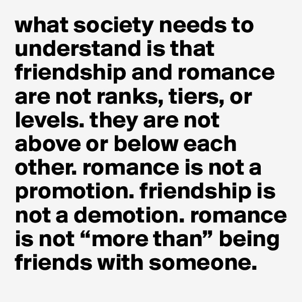 what society needs to understand is that friendship and romance are not ranks, tiers, or levels. they are not above or below each other. romance is not a promotion. friendship is not a demotion. romance is not “more than” being friends with someone. 