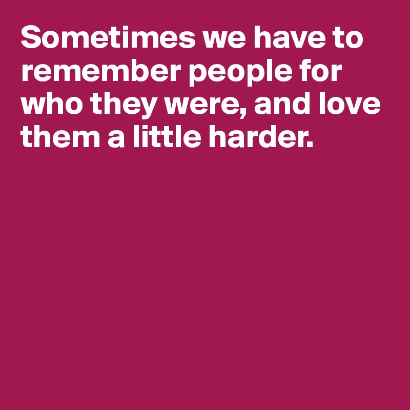 Sometimes we have to remember people for who they were, and love them a little harder.






