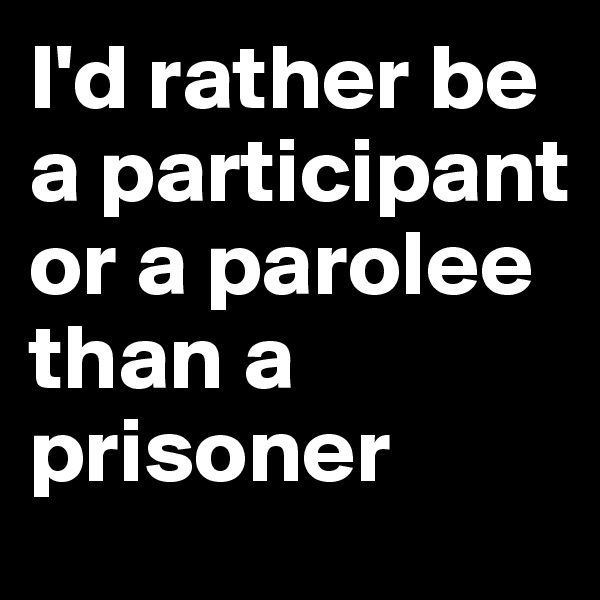 I'd rather be a participant or a parolee than a prisoner
