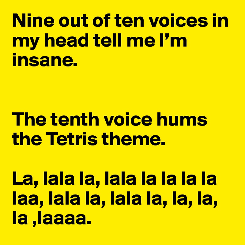 Nine out of ten voices in my head tell me I’m insane. 


The tenth voice hums the Tetris theme. 

La, lala la, lala la la la la laa, lala la, lala la, la, la, la ,laaaa.