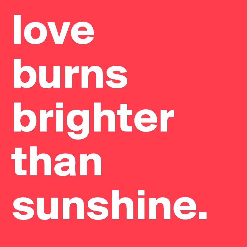 love
burns
brighter
than sunshine.