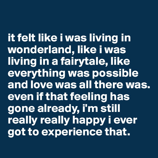 

it felt like i was living in wonderland, like i was living in a fairytale, like everything was possible and love was all there was.
even if that feeling has gone already, i'm still really really happy i ever got to experience that.