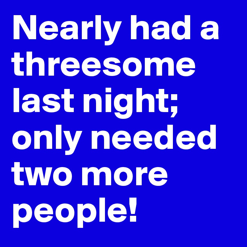 Nearly had a threesome last night; only needed two more people!