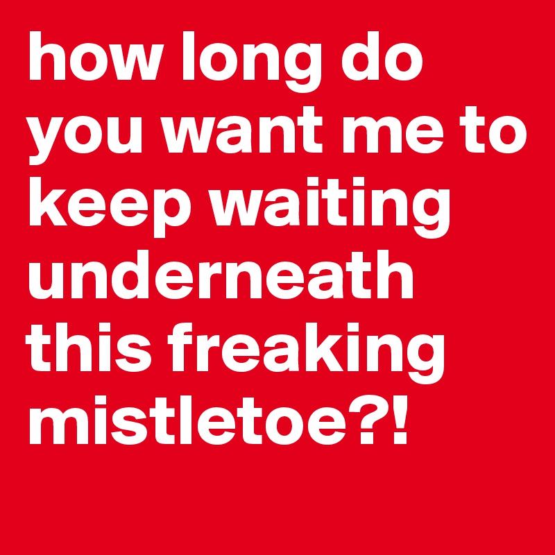 how long do you want me to keep waiting underneath this freaking mistletoe?!