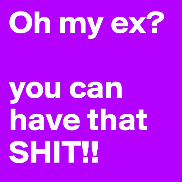 Oh my ex?
 
you can have that SHIT!!
