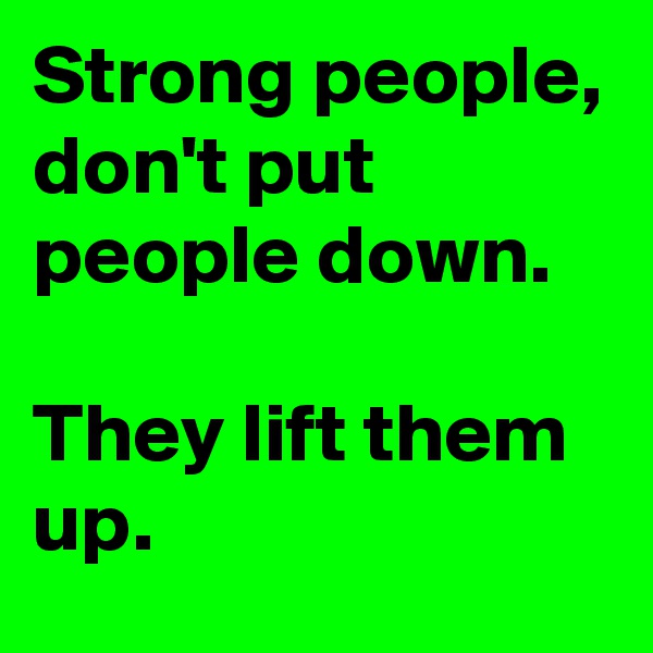 Strong people, don't put people down.

They lift them up.